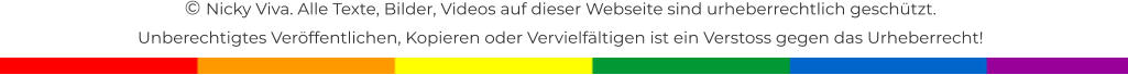 � Nicky Viva. Alle Texte, Bilder, Videos auf dieser Webseite sind urheberrechtlich gesch�tzt.  Unberechtigtes Ver�ffentlichen, Kopieren oder Vervielf�ltigen ist ein Verstoss gegen das Urheberrecht!