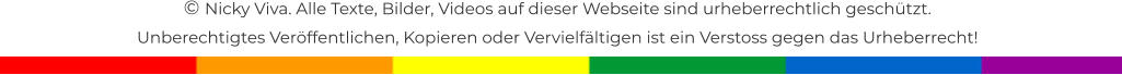 � Nicky Viva. Alle Texte, Bilder, Videos auf dieser Webseite sind urheberrechtlich gesch�tzt.  Unberechtigtes Ver�ffentlichen, Kopieren oder Vervielf�ltigen ist ein Verstoss gegen das Urheberrecht!