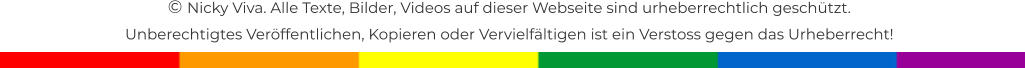 � Nicky Viva. Alle Texte, Bilder, Videos auf dieser Webseite sind urheberrechtlich gesch�tzt.  Unberechtigtes Ver�ffentlichen, Kopieren oder Vervielf�ltigen ist ein Verstoss gegen das Urheberrecht!